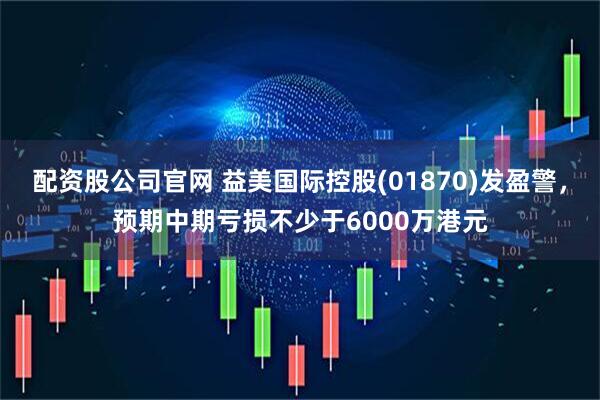 配资股公司官网 益美国际控股(01870)发盈警，预期中期亏损不少于6000万港元