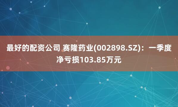 最好的配资公司 赛隆药业(002898.SZ)：一季度净亏损103.85万元