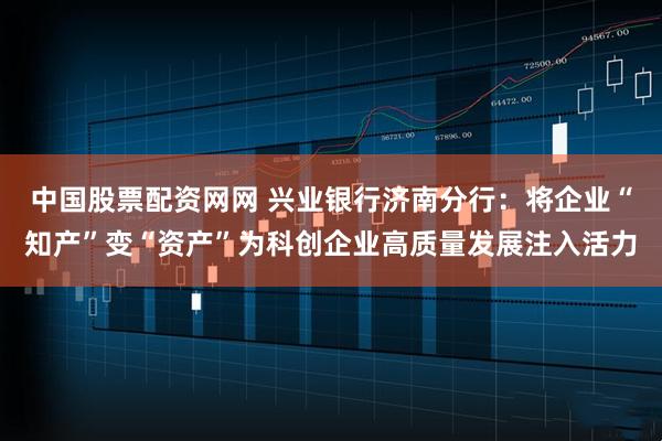 中国股票配资网网 兴业银行济南分行：将企业“知产”变“资产”为科创企业高质量发展注入活力