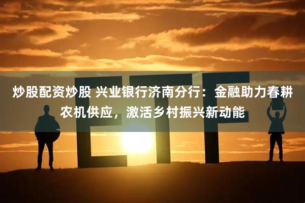 炒股配资炒股 兴业银行济南分行：金融助力春耕农机供应，激活乡村振兴新动能