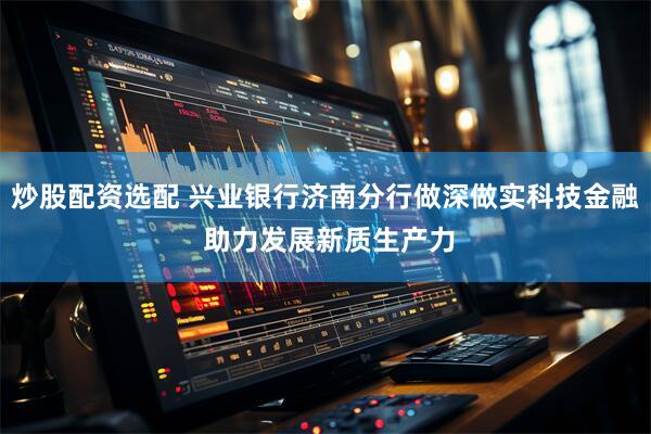 炒股配资选配 兴业银行济南分行做深做实科技金融 助力发展新质生产力