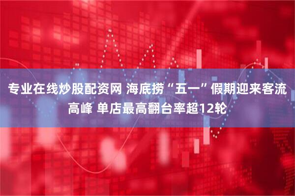 专业在线炒股配资网 海底捞“五一”假期迎来客流高峰 单店最高翻台率超12轮
