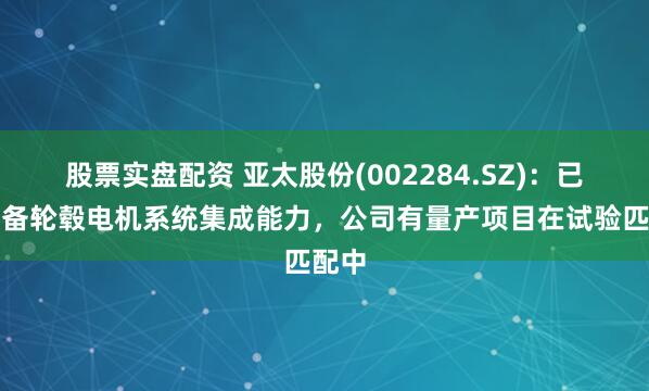 股票实盘配资 亚太股份(002284.SZ)：已经具备轮毂电机系统集成能力，公司有量产项目在试验匹配中