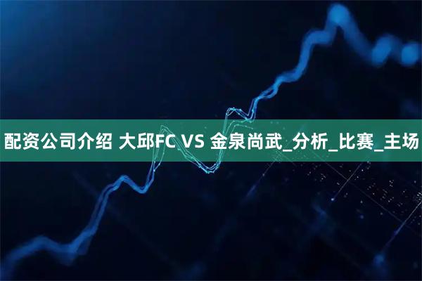 配资公司介绍 大邱FC VS 金泉尚武_分析_比赛_主场