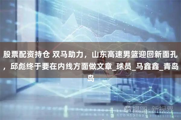 股票配资持仓 双马助力，山东高速男篮迎回新面孔，邱彪终于要在内线方面做文章_球员_马鑫鑫_青岛