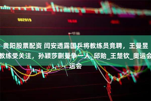 贵阳股票配资 闫安透露国乒将教练员竞聘，王曼昱教练受关注，孙颖莎蒯曼争一人_邱贻_王楚钦_奥运会