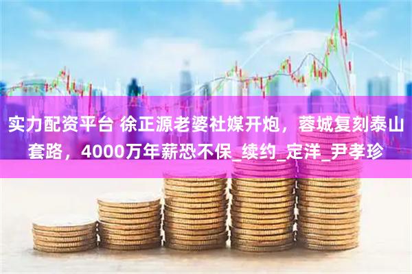 实力配资平台 徐正源老婆社媒开炮，蓉城复刻泰山套路，4000万年薪恐不保_续约_定洋_尹孝珍