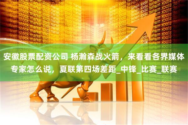 安徽股票配资公司 杨瀚森战火箭，来看看各界媒体专家怎么说，夏联第四场差距_中锋_比赛_联赛