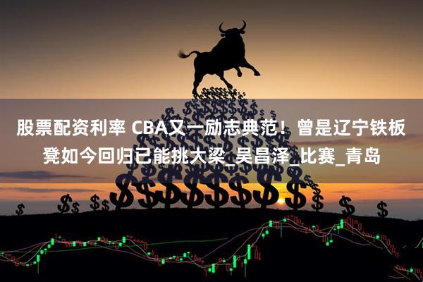 股票配资利率 CBA又一励志典范！曾是辽宁铁板凳如今回归已能挑大梁_吴昌泽_比赛_青岛