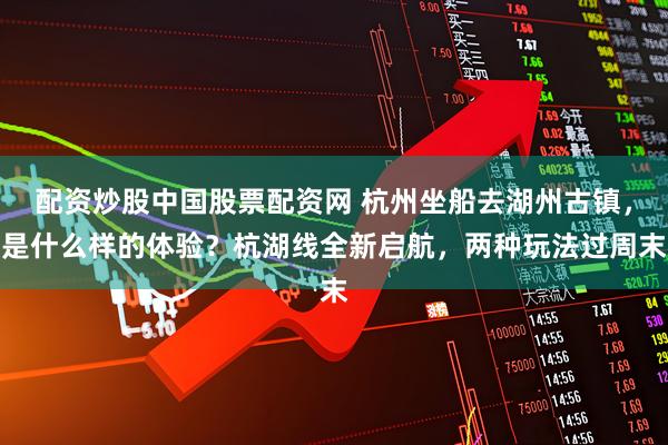 配资炒股中国股票配资网 杭州坐船去湖州古镇,是什么样的体验?杭湖线全新启航,两种玩法过周末