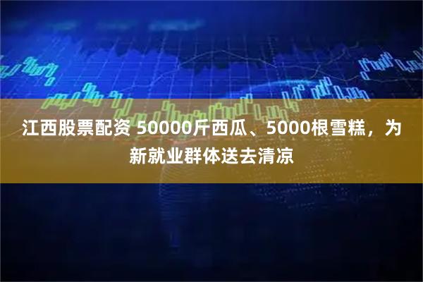 江西股票配资 50000斤西瓜、5000根雪糕，为新就业群体送去清凉