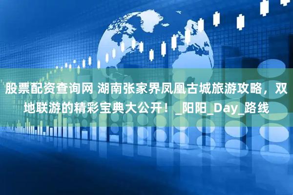 股票配资查询网 湖南张家界凤凰古城旅游攻略，双地联游的精彩宝典大公开！_阳阳_Day_路线
