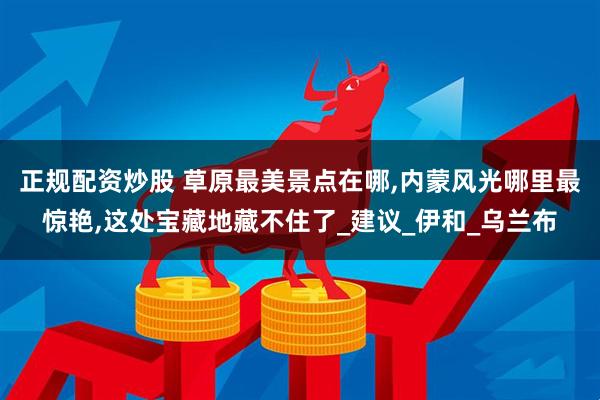 正规配资炒股 草原最美景点在哪,内蒙风光哪里最惊艳,这处宝藏地藏不住了_建议_伊和_乌兰布