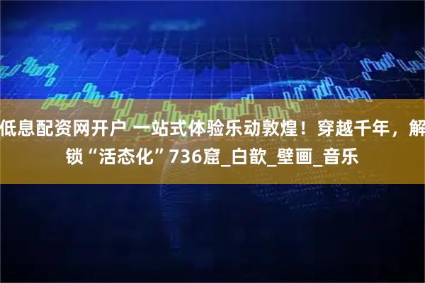 低息配资网开户 一站式体验乐动敦煌！穿越千年，解锁“活态化”736窟_白歆_壁画_音乐