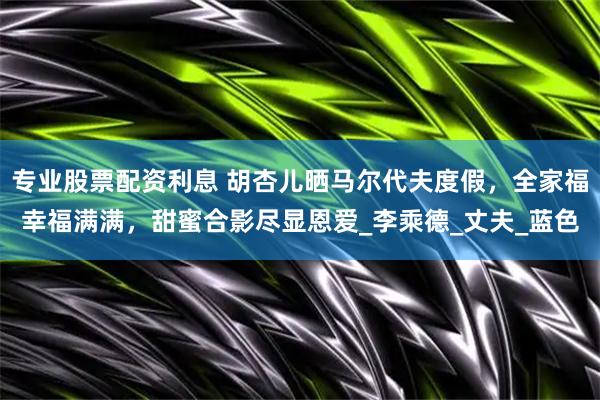 专业股票配资利息 胡杏儿晒马尔代夫度假，全家福幸福满满，甜蜜合影尽显恩爱_李乘德_丈夫_蓝色