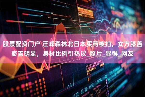 股票配资门户 汪峰森林北日本买药被拍，女方膝盖瘀青明显，身材比例引热议_照片_显得_网友