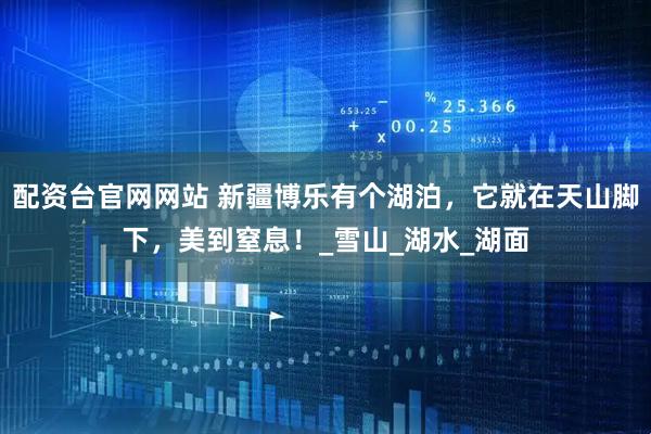配资台官网网站 新疆博乐有个湖泊，它就在天山脚下，美到窒息！_雪山_湖水_湖面
