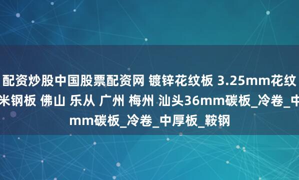 配资炒股中国股票配资网 镀锌花纹板 3.25mm花纹钢板 22毫米钢板 佛山 乐从 广州 梅州 汕头36mm碳板_冷卷_中厚板_鞍钢