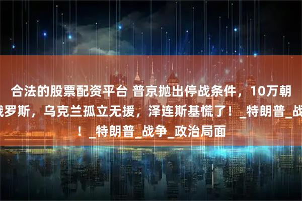 合法的股票配资平台 普京抛出停战条件，10万朝鲜军队驰援俄罗斯，乌克兰孤立无援，泽连斯基慌了！_特朗普_战争_政治局面