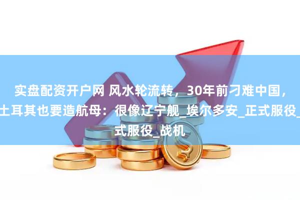 实盘配资开户网 风水轮流转，30年前刁难中国，现在土耳其也要造航母：很像辽宁舰_埃尔多安_正式服役_战机