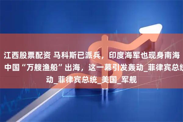 江西股票配资 马科斯已派兵，印度海军也现身南海？关键时刻，中国“万艘渔船”出海，这一幕引发轰动_菲律宾总统_美国_军舰