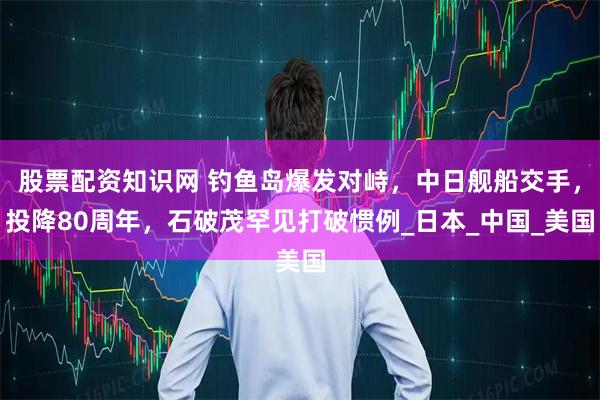 股票配资知识网 钓鱼岛爆发对峙，中日舰船交手，投降80周年，石破茂罕见打破惯例_日本_中国_美国