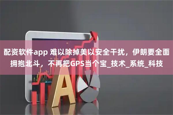 配资软件app 难以除掉美以安全干扰，伊朗要全面拥抱北斗，不再把GPS当个宝_技术_系统_科技