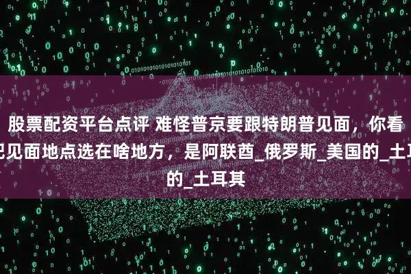 股票配资平台点评 难怪普京要跟特朗普见面，你看他把见面地点选在啥地方，是阿联酋_俄罗斯_美国的_土耳其