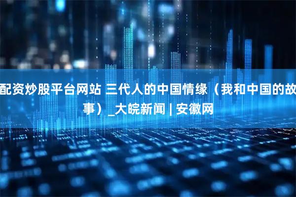 配资炒股平台网站 三代人的中国情缘（我和中国的故事）_大皖新闻 | 安徽网