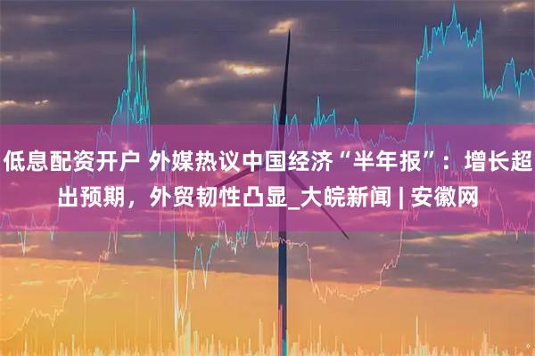 低息配资开户 外媒热议中国经济“半年报”：增长超出预期，外贸韧性凸显_大皖新闻 | 安徽网