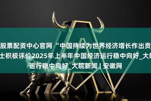 股票配资中心官网 “中国持续为世界经济增长作出贡献”——国际人士积极评价2025年上半年中国经济运行稳中向好_大皖新闻 | 安徽网
