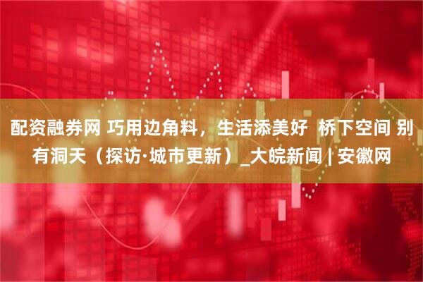 配资融券网 巧用边角料，生活添美好  桥下空间 别有洞天（探访·城市更新）_大皖新闻 | 安徽网