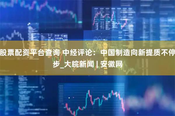 股票配资平台查询 中经评论：中国制造向新提质不停步_大皖新闻 | 安徽网