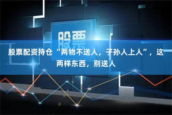 股票配资持仓 “两物不送人，子孙人上人”，这两样东西，别送人