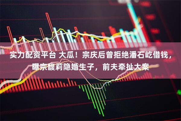 实力配资平台 大瓜！宗庆后曾拒绝潘石屹借钱，曝宗馥莉隐婚生子，前夫牵扯大案