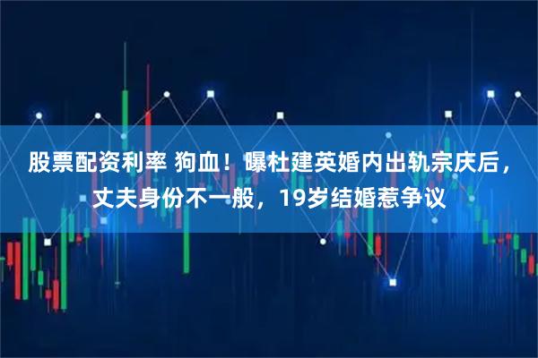 股票配资利率 狗血！曝杜建英婚内出轨宗庆后，丈夫身份不一般，19岁结婚惹争议