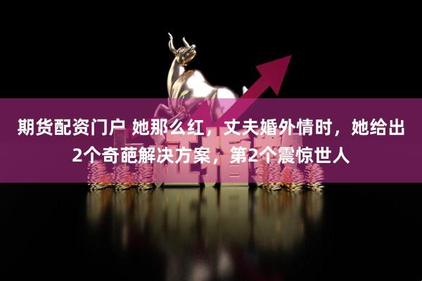 期货配资门户 她那么红，丈夫婚外情时，她给出2个奇葩解决方案，第2个震惊世人