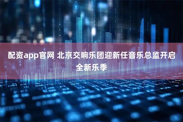 配资app官网 北京交响乐团迎新任音乐总监开启全新乐季
