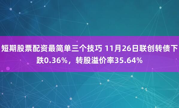 短期股票配资最简单三个技巧 11月26日联创转债下跌0.36%，转股溢价率35.64%