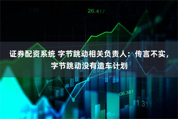 证券配资系统 字节跳动相关负责人：传言不实，字节跳动没有造车计划