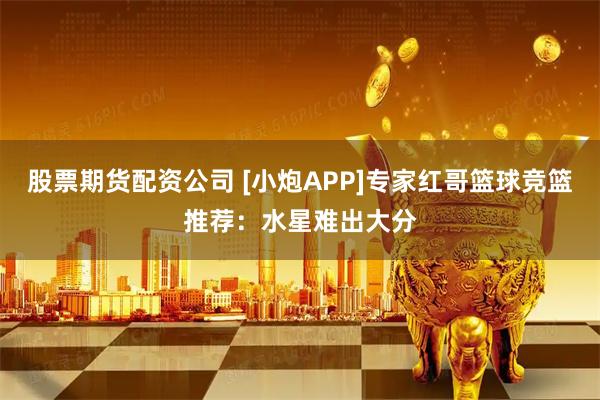 股票期货配资公司 [小炮APP]专家红哥篮球竞篮推荐：水星难出大分