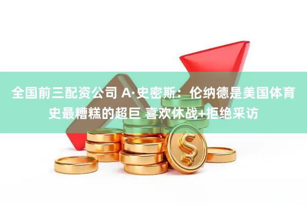 全国前三配资公司 A·史密斯：伦纳德是美国体育史最糟糕的超巨 喜欢休战+拒绝采访